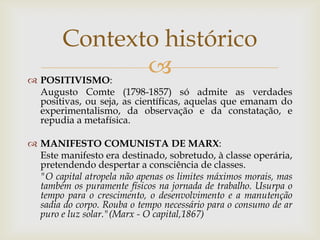 Contexto histórico
 POSITIVISMO:
               
   Augusto Comte (1798-1857) só admite as verdades
   positivas, ou seja, as científicas, aquelas que emanam do
   experimentalismo, da observação e da constatação, e
   repudia a metafísica.

 MANIFESTO COMUNISTA DE MARX:
  Este manifesto era destinado, sobretudo, à classe operária,
  pretendendo despertar a consciência de classes.
  "O capital atropela não apenas os limites máximos morais, mas
  também os puramente físicos na jornada de trabalho. Usurpa o
  tempo para o crescimento, o desenvolvimento e a manutenção
  sadia do corpo. Rouba o tempo necessário para o consumo de ar
  puro e luz solar."(Marx - O capital,1867)
 