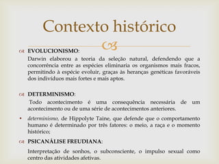 Contexto histórico
 EVOLUCIONISMO:
  Darwin elaborou a teoria da seleção natural, defendendo que a
  concorrência entre as espécies eliminaria os organismos mais fracos,
  permitindo à espécie evoluir, graças às heranças genéticas favoráveis
  dos indivíduos mais fortes e mais aptos.

 DETERMINISMO:
   Todo acontecimento é uma consequência necessária de um
  acontecimento ou de uma série de acontecimentos anteriores.
• determinismo, de Hippolyte Taine, que defende que o comportamento
  humano é determinado por três fatores: o meio, a raça e o momento
  histórico;
 PSICANÁLISE FREUDIANA:
   Interpretação de sonhos, o subconsciente, o impulso sexual como
   centro das atividades afetivas.
 