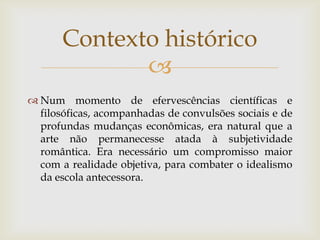 Contexto histórico
              
 Num momento de efervescências científicas e
  filosóficas, acompanhadas de convulsões sociais e de
  profundas mudanças econômicas, era natural que a
  arte não permanecesse atada à subjetividade
  romântica. Era necessário um compromisso maior
  com a realidade objetiva, para combater o idealismo
  da escola antecessora.
 