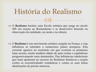 História do Realismo
              
 O Realismo fundou uma Escola artística que surge no século
  XIX em reação ao Romantismo e se desenvolve baseada na
  observação da realidade, na razão e na ciência.



 O Realismo é um movimento artístico surgido na França, e cuja
  influência se estendeu a numerosos países europeus. Esta
  corrente aparece no momento em que ocorrem as primeiras
  lutas sociais, sendo também objeto de ação contra o capitalismo
  progressivamente mais dominador. Das influências intelectuais
  que mais ajudaram no sucesso do Realismo denota-se a reação
  contra as excentricidades românticas e contra as suas falsas
  idealizações da paixão amorosa.
 