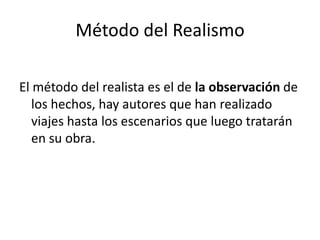 Método del Realismo
El método del realista es el de la observación de
los hechos, hay autores que han realizado
viajes hasta los escenarios que luego tratarán
en su obra.
 