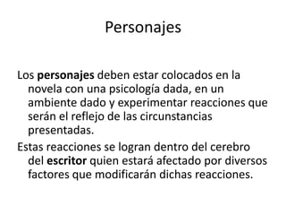 Personajes
Los personajes deben estar colocados en la
novela con una psicología dada, en un
ambiente dado y experimentar reacciones que
serán el reflejo de las circunstancias
presentadas.
Estas reacciones se logran dentro del cerebro
del escritor quien estará afectado por diversos
factores que modificarán dichas reacciones.
 
