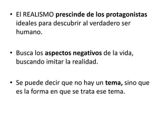 • El REALISMO prescinde de los protagonistas
ideales para descubrir al verdadero ser
humano.
• Busca los aspectos negativos de la vida,
buscando imitar la realidad.
• Se puede decir que no hay un tema, sino que
es la forma en que se trata ese tema.
 