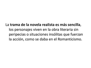 La trama de la novela realista es más sencilla,
los personajes viven en la obra literaria sin
peripecias o situaciones insólitas que fuerzan
la acción, como se daba en el Romanticismo.
 