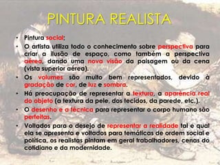 PINTURA REALISTA
• Pintura social;
• O artista utiliza todo o conhecimento sobre perspectiva para
criar a ilusão de espaço, como também a perspectiva
aérea, dando uma nova visão da paisagem ou da cena
(vista superior aérea).
• Os volumes são muito bem representados, devido à
gradação de cor, de luz e sombra.
• Há preocupação de representar a textura, a aparência real
do objeto (a textura da pele, dos tecidos, da parede, etc.).
• O desenho e a técnica para representar o corpo humano são
perfeitas.
• Voltados para o desejo de representar a realidade tal e qual
ela se apresenta e voltados para temáticas de ordem social e
política, os realistas pintam em geral trabalhadores, cenas do
cotidiano e da modernidade.
 