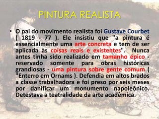 PINTURA REALISTA
• O pai do movimento realista foi Gustave Courbet
( 1819 - 77 ). Ele insistiu que "a pintura é
essencialmente uma arte concreta e tem de ser
aplicada às coisas reais e existentes". Nunca
antes tinha sido realizado em tamanho épico -
reservado somente para obras históricas
grandiosas - uma pintura sobre gente comum (
"Enterro em Ornams ). Defendia em altos brados
a classe trabalhadora e foi preso por seis meses
por danificar um monumento napoleônico.
Detestava a teatralidade da arte acadêmica.
 