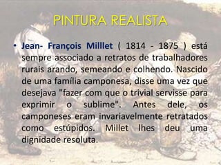PINTURA REALISTA
• Jean- François Milllet ( 1814 - 1875 ) está
sempre associado a retratos de trabalhadores
rurais arando, semeando e colhendo. Nascido
de uma família camponesa, disse uma vez que
desejava "fazer com que o trivial servisse para
exprimir o sublime". Antes dele, os
camponeses eram invariavelmente retratados
como estúpidos. Millet lhes deu uma
dignidade resoluta.
 
