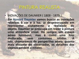 PINTURA REALISTA
• INOVAÇÕES DE DAUMIER ( 1808 - 1879 ).
Em Honoré Daumier vamos buscar as inovações
relativas à cor e à luz. Já despreocupado em
representar exatamente a realidade do
objeto, Daumier se preocupa em trazer à pintura
uma atmosfera irreal. Há sempre um espaço
aéreo luminoso, mas é como uma foto
desfocada, sem contornos nítidos. A
isto, chamaremos de perspectiva aérea; quanto
mais distante do observador, os detalhes dos
objetos perdem a nitidez.
 