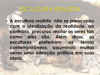 ESCULTURA REALISTA
• A escultura realista não se preocupou
com a idealização da realidade, ao
contrário, procurou recriar os seres tais
como eles são. Além disso, os
escultores preferiram os temas
contemporâneos, assumindo muitas
vezes uma intenção política em suas
obras.
 