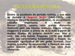ESCULTURA REALISTA
• Dentre os escultores do período realista, o que mais
se destaca é Auguste Rodin (1840-1917), cuja
produção desperta severas polêmicas. Já seu primeiro
trabalho importante, A Idade do
Bronze (1877), causou uma grande discussão
motivada pelo seu intenso realismo. Alguns críticos
chegaram a acusar o artista de tê-lo feito a partir de
moldes tirados do próprio modelo vivo. Mas é
com São João Batista Pregando (1878) que Rodin
revela sua característica fundamental: a fixação do
momento significativo de um gesto humano. Essa
mesma tentativa de surpreender o homem em suas
ações aparece em O Pensador, sua obra mais
conhecida.
 