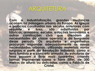 ARQUITETURA
Com a industrialização, grandes mudanças
ocorrem na paisagem urbana da Europa. As igrejas
e palácios construídos nos séculos anteriores com
requinte e luxo, são substituídos por
fábricas, armazéns, escolas, estações ferroviárias e
outras construções civis que atendam às
necessidades da classe operária e da burguesia
desse período. Os arquitetos e engenheiros
procuram responder adequadamente às novas
necessidades urbanas, utilizando materiais novos
surgidos a partir da Revolução Industrial, como o
ferro fundido e o concreto armado. As estruturas de
ferro passam a ficar mais aparentes, criando
formas imponentes como a Torre Eiffel, de 300
metros de altura, ou delicadas, como o Palácio de
Cristal.
 