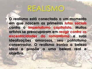 REALISMO
• O realismo está conectado a um momento
em que nascem as primeiras lutas sociais
contra o imperialismo capitalista. Muitos
artistas se preocuparam em reagir contra as
excentricidades do romantismo e suas
idealizações amorosas, seu patriotismo
conservador. O realismo ironiza a beleza
ideal e propõe a uma beleza real e
objetiva.
 