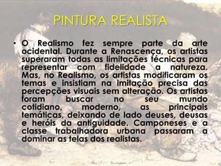 PINTURA REALISTA
• O Realismo fez sempre parte da arte
ocidental. Durante a Renascença, os artistas
superaram todas as limitações técnicas para
representar com fidelidade a natureza.
Mas, no Realismo, os artistas modificaram os
temas e insistiam na imitação precisa das
percepções visuais sem alteração. Os artistas
foram buscar no seu mundo
cotidiano, moderno, as principais
temáticas, deixando de lado deuses, deusas
e heróis da antiguidade. Camponeses e a
classe trabalhadora urbana passaram a
dominar as telas dos realistas.
 