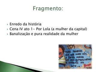  Enredo da história
 Cena IV ato 1- Por Lola (a mulher da capital)
 Banalização e pura realidade da mulher
 