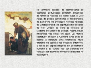 No primeiro período do Romantismo os
escritores portugueses sofreram influências
do romance histórico de Walter Scott e Vítor
Hugo, da poesia sentimental e tradicionalista
de Lamartine da evocação histórico-religiosa
de Chateaubriand, do espiritualismo filosófico
de Vítor Cousin, da teoria da literatura de
Madame de Staël e de Shlegel. Agora, novas
influências vão entrar em ação. Da França,
sobretudo, chegam a Coimbra livros onde se
aponta à literatura uma orientação muito
diferente da seguida nas décadas anteriores.
E todas as especializações do pensamento
humano e da cultura vão ser afetadas em
Portugal por doutrinas inovadoras nascidas no
estrangeiro.

 