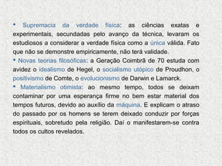 Supremacia da verdade física: as ciências exatas e
experimentais, secundadas pelo avanço da técnica, levaram os
estudiosos a considerar a verdade física como a única válida. Fato
que não se demonstre empiricamente, não terá validade.
 Novas teorias filosóficas: a Geração Coimbrã de 70 estuda com
avidez o idealismo de Hegel, o socialismo utópico de Proudhon, o
positivismo de Comte, o evolucionismo de Darwin e Lamarck.
 Materialismo otimista: ao mesmo tempo, todos se deixam
contaminar por uma esperança firme no bem estar material dos
tempos futuros, devido ao auxílio da máquina. E explicam o atraso
do passado por os homens se terem deixado conduzir por forças
espirituais, sobretudo pela religião. Daí o manifestarem-se contra
todos os cultos revelados.


 