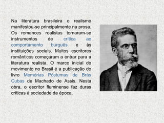Na literatura brasileira o realismo
manifestou-se principalmente na prosa.
Os romances realistas tornaram-se
instrumentos
de
crítica
ao
comportamento
burguês
e
às
instituições sociais. Muitos escritores
românticos começaram a entrar para a
literatura realista. O marco inicial do
movimento no Brasil é a publicação do
livro Memórias Póstumas de Brás
Cubas de Machado de Assis. Nesta
obra, o escritor fluminense faz duras
críticas à sociedade da época.

 