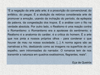 "É a negação da arte pela arte; é a proscrição do convencional, do
enfático, do piegas. É a abolição da retórica considerada arte de
promover a emoção, usando da inchação do período, da epilepsia
da palavra, da congestação dos tropos. É a análise com o fito na
verdade absoluta. Por outro lado, o Realismo é uma reação contra
o Romantismo: o Romantismo era a apoteose do sentimento; o
Realismo é a anatomia do caráter, é a crítica do homem. É a arte
que nos pinta a nossos próprios olhos - para condenar o que
houver de mau na nossa sociedade. [...] A norma agora são as
narrativas a frio, deslizando como as imagens na superfície de um
espelho, sem intromissões do narrador. O romance tem de nos
transmitir a natureza em quadros exatíssimos, flagrantes, reais".
Eça de Queirós

 