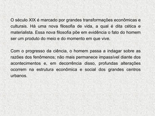O século XIX é marcado por grandes transformações econômicas e
culturais. Há uma nova filosofia de vida, a qual é dita cética e
materialista. Essa nova filosofia põe em evidência o fato do homem
ser um produto do meio e do momento em que vive.
Com o progresso da ciência, o homem passa a indagar sobre as
razões dos fenômenos; não mais permanece impassível diante dos
acontecimentos e, em decorrência disso, profundas alterações
ocorrem na estrutura econômica e social dos grandes centros
urbanos.

 