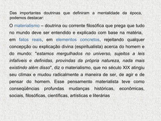 Das importantes doutrinas que definiram a mentalidade da época,
podemos destacar:

O materialismo – doutrina ou corrente filosófica que prega que tudo
no mundo deve ser entendido e explicado com base na matéria,
em fatos reais, em elementos concretos, rejeitando qualquer
concepção ou explicação divina (espiritualista) acerca do homem e
do mundo: "estamos mergulhados no universo, sujeitos a leis
infalíveis e definidas, provindas da própria natureza, nada mais
existindo além disso", diz o materialismo, que no século XIX atingiu
seu clímax e mudou radicalmente a maneira de ser, de agir e de
pensar do homem. Esse pensamento materialista teve como
conseqüências

profundas

mudanças

históricas,

sociais, filosóficas, científicas, artísticas e literárias

econômicas,

 