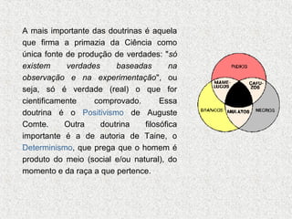 A mais importante das doutrinas é aquela
que firma a primazia da Ciência como
única fonte de produção de verdades: "só
existem
verdades
baseadas
na
observação e na experimentação", ou
seja, só é verdade (real) o que for
cientificamente
comprovado.
Essa
doutrina é o Positivismo de Auguste
Comte.
Outra
doutrina
filosófica
importante é a de autoria de Taine, o
Determinismo, que prega que o homem é
produto do meio (social e/ou natural), do
momento e da raça a que pertence.

 