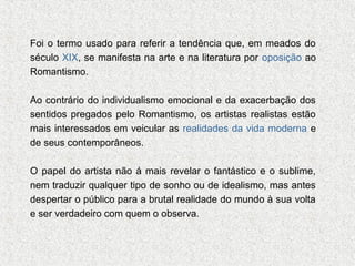 Foi o termo usado para referir a tendência que, em meados do
século XIX, se manifesta na arte e na literatura por oposição ao
Romantismo.
Ao contrário do individualismo emocional e da exacerbação dos
sentidos pregados pelo Romantismo, os artistas realistas estão
mais interessados em veicular as realidades da vida moderna e
de seus contemporâneos.
O papel do artista não á mais revelar o fantástico e o sublime,
nem traduzir qualquer tipo de sonho ou de idealismo, mas antes
despertar o público para a brutal realidade do mundo à sua volta
e ser verdadeiro com quem o observa.

 