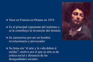  Nace en Francia en Ornans en 1819.
 Es el principal exponente del realismo y
se le contribuye la invención del término
 Se caracteriza por ser un hombre
revolucionario y provocador
 Su lema era “el arte y la vida deben ir
unidas”, motivo por el que su arte es de
crítica social y denuncia de las
desigualdades sociales.
 