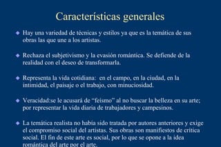 Características generales
 Hay una variedad de técnicas y estilos ya que es la temática de sus
obras las que une a los artistas.
 Rechaza el subjetivismo y la evasión romántica. Se defiende de la
realidad con el deseo de transformarla.
 Representa la vida cotidiana: en el campo, en la ciudad, en la
intimidad, el paisaje o el trabajo, con minuciosidad.
 Veracidad:se le acusará de “feísmo” al no buscar la belleza en su arte;
por representar la vida diaria de trabajadores y campesinos.
 La temática realista no había sido tratada por autores anteriores y exige
el compromiso social del artistas. Sus obras son manifiestos de crítica
social. El fin de este arte es social, por lo que se opone a la idea
romántica del arte por el arte.
 