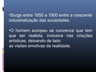 •Surge entre 1850 a 1900 entre a crescente
industrialização das sociedades.
•O homem europeu se convence que tem
que ser realista, inclusive nas criações
artísticas, deixando de lado
as visões emotivas da realidade.
 