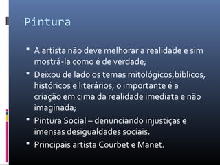 Pintura
 A artista não deve melhorar a realidade e sim
mostrá-la como é de verdade;
 Deixou de lado os temas mitológicos,bíblicos,
históricos e literários, o importante é a
criação em cima da realidade imediata e não
imaginada;
 Pintura Social – denunciando injustiças e
imensas desigualdades sociais.
 Principais artista Courbet e Manet.
 