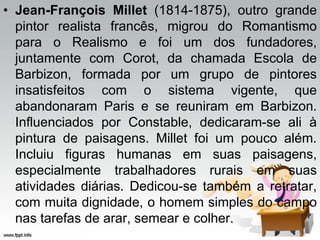 • Jean-François Millet (1814-1875), outro grande
pintor realista francês, migrou do Romantismo
para o Realismo e foi um dos fundadores,
juntamente com Corot, da chamada Escola de
Barbizon, formada por um grupo de pintores
insatisfeitos com o sistema vigente, que
abandonaram Paris e se reuniram em Barbizon.
Influenciados por Constable, dedicaram-se ali à
pintura de paisagens. Millet foi um pouco além.
Incluiu figuras humanas em suas paisagens,
especialmente trabalhadores rurais em suas
atividades diárias. Dedicou-se também a retratar,
com muita dignidade, o homem simples do campo
nas tarefas de arar, semear e colher.
 
