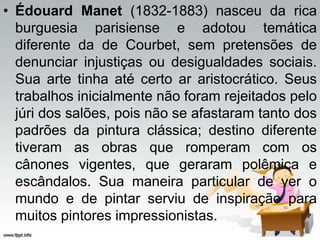 • Édouard Manet (1832-1883) nasceu da rica
burguesia parisiense e adotou temática
diferente da de Courbet, sem pretensões de
denunciar injustiças ou desigualdades sociais.
Sua arte tinha até certo ar aristocrático. Seus
trabalhos inicialmente não foram rejeitados pelo
júri dos salões, pois não se afastaram tanto dos
padrões da pintura clássica; destino diferente
tiveram as obras que romperam com os
cânones vigentes, que geraram polêmica e
escândalos. Sua maneira particular de ver o
mundo e de pintar serviu de inspiração para
muitos pintores impressionistas.
 