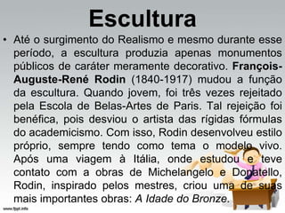 Escultura
• Até o surgimento do Realismo e mesmo durante esse
período, a escultura produzia apenas monumentos
públicos de caráter meramente decorativo. François-
Auguste-René Rodin (1840-1917) mudou a função
da escultura. Quando jovem, foi três vezes rejeitado
pela Escola de Belas-Artes de Paris. Tal rejeição foi
benéfica, pois desviou o artista das rígidas fórmulas
do academicismo. Com isso, Rodin desenvolveu estilo
próprio, sempre tendo como tema o modelo vivo.
Após uma viagem à Itália, onde estudou e teve
contato com a obras de Michelangelo e Donatello,
Rodin, inspirado pelos mestres, criou uma de suas
mais importantes obras: A Idade do Bronze.
 
