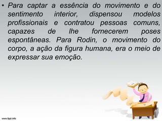 • Para captar a essência do movimento e do
sentimento interior, dispensou modelos
profissionais e contratou pessoas comuns,
capazes de lhe fornecerem poses
espontâneas. Para Rodin, o movimento do
corpo, a ação da figura humana, era o meio de
expressar sua emoção.
 