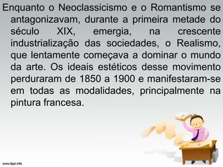 Enquanto o Neoclassicismo e o Romantismo se
antagonizavam, durante a primeira metade do
século XIX, emergia, na crescente
industrialização das sociedades, o Realismo,
que lentamente começava a dominar o mundo
da arte. Os ideais estéticos desse movimento
perduraram de 1850 a 1900 e manifestaram-se
em todas as modalidades, principalmente na
pintura francesa.
 