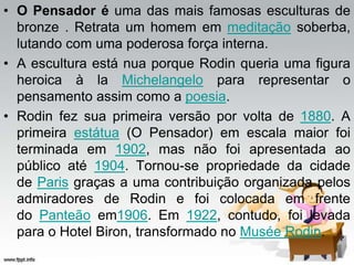 • O Pensador é uma das mais famosas esculturas de
bronze . Retrata um homem em meditação soberba,
lutando com uma poderosa força interna.
• A escultura está nua porque Rodin queria uma figura
heroica à la Michelangelo para representar o
pensamento assim como a poesia.
• Rodin fez sua primeira versão por volta de 1880. A
primeira estátua (O Pensador) em escala maior foi
terminada em 1902, mas não foi apresentada ao
público até 1904. Tornou-se propriedade da cidade
de Paris graças a uma contribuição organizada pelos
admiradores de Rodin e foi colocada em frente
do Panteão em1906. Em 1922, contudo, foi levada
para o Hotel Biron, transformado no Musée Rodin.
 