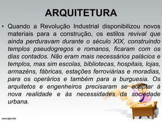 ARQUITETURA
• Quando a Revolução Industrial disponibilizou novos
materiais para a construção, os estilos revival que
ainda perduravam durante o século XIX, construindo
templos pseudogregos e romanos, ficaram com os
dias contados. Não eram mais necessários palácios e
templos, mas sim escolas, bibliotecas, hospitais, lojas,
armazéns, fábricas, estações ferroviárias e moradias,
para os operários e também para a burguesia. Os
arquitetos e engenheiros precisaram se adaptar à
nova realidade e às necessidades da sociedade
urbana.
 
