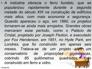 • A indústria oferecia o ferro fundido, que se
popularizou rapidamente durante a segunda
metade do século XIX na construção de edifícios
mais altos, com mais economia e segurança.
Quando apareceu o aço, em 1860, os projetos
tornaram-se ainda mais arrojados. Grandes obras
marcaram esse período, como o Palácio de
Cristal, projetado por Joseph Paxton, e executado
por Fox Henderson, em 1851, no Hyde Park, em
Londres, que foi construído em apenas seis
meses. Tratava-se de um projeto para um
conservatório de proporções gigantescas,
cobrindo 85 quilômetros quadrados, todo
construído em ferro e vidro.
 