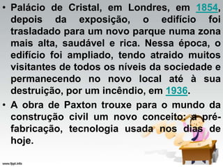 • Palácio de Cristal, em Londres, em 1854,
depois da exposição, o edifício foi
trasladado para um novo parque numa zona
mais alta, saudável e rica. Nessa época, o
edifício foi ampliado, tendo atraido muitos
visitantes de todos os níveis da sociedade e
permanecendo no novo local até à sua
destruição, por um incêndio, em 1936.
• A obra de Paxton trouxe para o mundo da
construção civil um novo conceito: a pré-
fabricação, tecnologia usada nos dias de
hoje.
 