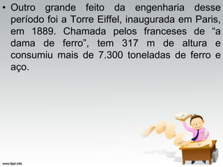 • Outro grande feito da engenharia desse
período foi a Torre Eiffel, inaugurada em Paris,
em 1889. Chamada pelos franceses de “a
dama de ferro”, tem 317 m de altura e
consumiu mais de 7.300 toneladas de ferro e
aço.
 