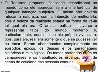 • O Realismo propunha fidelidade incondicional ao
mundo como ele aparecia, sem a interferência de
qualquer intenção subjetiva. O artista não deveria
retocar a natureza, com a intenção de melhorá-la,
pois a beleza da realidade estaria na forma de vê-la
tal qual ela era. O artista realista limitava-se a
representar fatos do mundo moderno e,
particularmente, aqueles que ele próprio vivenciara,
pois, para ele, real era somente o que se pudesse ver
ou tocar. Foram abandonados completamente os
episódios épicos, os deuses e os personagens
históricos e mitológicos. Os temas preferidos eram os
camponeses e os trabalhadores urbanos, além de
cenas do cotidiano das pessoas comuns.
 