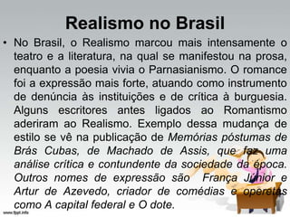 Realismo no Brasil
• No Brasil, o Realismo marcou mais intensamente o
teatro e a literatura, na qual se manifestou na prosa,
enquanto a poesia vivia o Parnasianismo. O romance
foi a expressão mais forte, atuando como instrumento
de denúncia às instituições e de crítica à burguesia.
Alguns escritores antes ligados ao Romantismo
aderiram ao Realismo. Exemplo dessa mudança de
estilo se vê na publicação de Memórias póstumas de
Brás Cubas, de Machado de Assis, que faz uma
análise crítica e contundente da sociedade da época.
Outros nomes de expressão são França Júnior e
Artur de Azevedo, criador de comédias e operetas
como A capital federal e O dote.
 