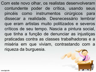 Com este novo olhar, os realistas desenvolveram
contundente poder de crítica, usando seus
pincéis como instrumentos cirúrgicos para
dissecar a realidade. Desnecessário lembrar
que eram artistas muito politizados e severos
críticos de seu tempo. Nascia a pintura social,
que tinha a função de denunciar as injustiças
praticadas contra as classes trabalhadoras e a
miséria em que viviam, contrastando com a
riqueza da burguesia.
 