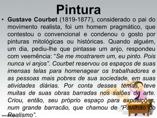 Pintura
• Gustave Courbet (1819-1877), considerado o pai do
movimento realista, foi um homem pragmático, que
contestou o convencional e condenou o gosto por
pinturas mitológicas ou históricas. Quando alguém,
um dia, pediu-lhe que pintasse um anjo, respondeu
com veemência: “Se me mostrarem um, eu pinto. Pois
nunca vi anjos”. Courbet reservou os espaços de suas
imensas telas para homenagear os trabalhadores e
as pessoas mais pobres de sua sociedade, em suas
atividades diárias. Por conta desses temas, teve
muitas de suas obras barradas nos salões de arte.
Criou, então, seu próprio espaço para exposições,
num grande barracão, que chamou de “Pavilhão do
Realismo”.
 