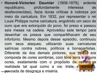 • Honoré-Victorien Daumier (1808-1879), ardente
republicano, profundamente interessa as
desfavorecidas), fazia duras críticas à nobreza por
meio da caricatura. Em 1832, por representar o rei
Louis Philippe numa caricatura, engolindo um saco de
ouro que era extorquido do povo, foi preso e passou
seis meses na cadeia. Aproveitou este tempo para
desenhar os presos que compartilhavam de seu
infortúnio. Mesmo depois desse episódio, continuou
com seus ataques, utilizando suas caricaturas
satíricas contra nobres, políticos e bonapartistas.
Diferente da dos demais pintores, sua paleta era
composta de cores sombrias, com tons terra e alguns
ocres, exatamente com o propósito de retratar a
realidade tal qual como a via: triste e sombria,
povoada de desgraça e miséria.
 