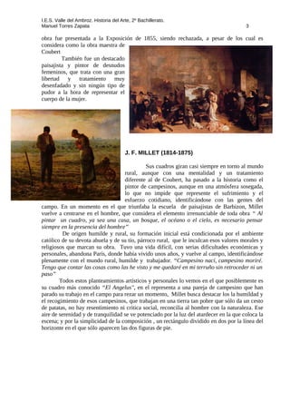 I.E.S. Valle del Ambroz. Historia del Arte, 2º Bachillerato.
Manuel Torres Zapata 3
obra fue presentada a la Exposición de 1855, siendo rechazada, a pesar de los cual es
considera como la obra maestra de
Coubert
También fue un destacado
paisajista y pintor de desnudos
femeninos, que trata con una gran
libertad y tratamiento muy
desenfadado y sin ningún tipo de
pudor a la hora de representar el
cuerpo de la mujer.
J. F. MILLET (1814-1875)
Sus cuadros giran casi siempre en torno al mundo
rural, aunque con una mentalidad y un tratamiento
diferente al de Coubert, ha pasado a la historia como el
pintor de campesinos, aunque en una atmósfera sosegada,
lo que no impide que represente el sufrimiento y el
esfuerzo cotidiano, identificándose con las gentes del
campo. En un momento en el que triunfaba la escuela de paisajistas de Barbizon, Millet
vuelve a centrarse en el hombre, que considera el elemento irrenunciable de toda obra “ Al
pintar un cuadro, ya sea una casa, un bosque, el océano o el cielo, es necesario pensar
siempre en la presencia del hombre”
De origen humilde y rural, su formación inicial está condicionada por el ambiente
católico de su devota abuela y de su tío, párroco rural, que le inculcan esos valores morales y
religiosos que marcan su obra. Tuvo una vida difícil, con serias dificultades económicas y
personales, abandona París, donde había vivido unos años, y vuelve al campo, identificándose
plenamente con el mundo rural, humilde y trabajador. “Campesino nací, campesino moriré.
Tengo que contar las cosas como las he visto y me quedaré en mi terruño sin retroceder ni un
paso”
Todos estos planteamientos artísticos y personales lo vemos en el que posiblemente es
su cuadro más conocido “El Angelus", en el representa a una pareja de campesino que han
parado su trabajo en el campo para rezar un momento, Millet busca destacar los la humildad y
el recogimiento de esos campesinos, que trabajan en una tierra tan pobre que sólo da un cesto
de patatas, no hay resentimiento ni critica social, reconcilia al hombre con la naturaleza. Ese
aire de serenidad y de tranquilidad se ve potenciado por la luz del atardecer en la que coloca la
escena; y por la simplicidad de la composición , un rectángulo dividido en dos por la línea del
horizonte en el que sólo aparecen las dos figuras de pie.
 