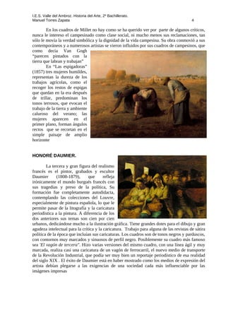 I.E.S. Valle del Ambroz. Historia del Arte, 2º Bachillerato.
Manuel Torres Zapata 4
En los cuadros de Millet no hay como se ha querido ver por parte de algunos críticos,
nunca le intereso el campesinado como clase social, ni mucho menos sus reclamaciones, tan
sólo le movía la verdad simbólica y la dignidad de la vida campesina. Su obra conmovió a sus
contemporáneos y a numerosos artistas se vieron influidos por sus cuadros de campesinos, que
como decía Van Gogh
“parecen pintados con la
tierra que labran y trabajan”
En “Las espigadoras”
(1857) tres mujeres humildes,
representan la dureza de los
trabajos agrícolas, como el
recoger los restos de espigas
que quedan en la era después
de trillar, predominan los
tonos terrosos, que evocan el
trabajo de la tierra y ambiente
caluroso del verano; las
mujeres aparecen en el
primer plano, forman ángulos
rectos que se recortan en el
simple paisaje de amplio
horizonte
HONORÉ DAUMIER.
La tercera y gran figura del realismo
francés es el pintor, grabados y escultor
Daumier (1808-1879), que refleja
irónicamente el mundo burgués francés con
sus tragedias y preso de la política, Su
formación fue completamente autodidacta,
contemplando las colecciones del Louvre,
especialmente de pintura española, lo que le
permite pasar de la litografía y la caricatura
periodística a la pintura. A diferencia de los
dos anteriores sus temas son cien por cien
urbanos, dedicándose mucho a la ilustración gráfica. Tiene grandes dotes para el dibujo y gran
agudeza intelectual para la crítica y la caricatura. Trabajo para alguna de las revistas de sátira
política de la época que incluían sus caricaturas. Los cuadros son de tonos negros y parduscos,
con contornos muy marcados y sinuosos de perfil negro. Posiblemente su cuadro más famoso
sea 'El vagón de tercera". Hizo varias versiones del mismo cuadro, con una línea ágil y muy
marcada, realiza casi una caricatura de un vagón de ferrocarril, el nuevo medio de transporte
de la Revolución Industrial, que podía ser muy bien un reportaje periodístico de esa realidad
del siglo XIX . El éxito de Daumier está en haber mostrado como los medios de expresión del
artista debían plegarse a las exigencias de una sociedad cada más influenciable por las
imágenes impresas
 