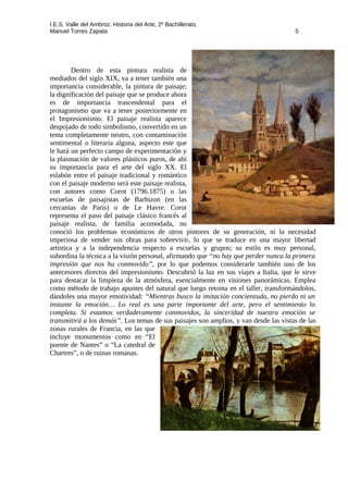 I.E.S. Valle del Ambroz. Historia del Arte, 2º Bachillerato.
Manuel Torres Zapata 5
Dentro de esta pintura realista de
mediados del siglo XIX, va a tener también una
importancia considerable, la pintura de paisaje;
la dignificación del paisaje que se produce ahora
es de importancia trascendental para el
protagonismo que va a tener posteriormente en
el Impresionismo. El paisaje realista aparece
despojado de todo simbolismo, convertido en un
tema completamente neutro, con contaminación
sentimental o literaria alguna, aspecto este que
le hará un perfecto campo de experimentación y
la plasmación de valores plásticos puros, de ahí
su importancia para el arte del siglo XX. El
eslabón entre el paisaje tradicional y romántico
con el paisaje moderno será este paisaje realista,
con autores como Corot (1796.1875) o las
escuelas de paisajistas de Barbizon (en las
cercanías de París) o de Le Havre. Corot
representa el paso del paisaje clásico francés al
paisaje realista, de familia acomodada, no
conoció los problemas económicos de otros pintores de su generación, ni la necesidad
imperiosa de vender sus obras para sobrevivir, lo que se traduce en una mayor libertad
artística y a la independencia respecto a escuelas y grupos; su estilo es muy personal,
subordina la técnica a la visión personal, afirmando que “no hay que perder nunca la primera
impresión que nos ha conmovido”, por lo que podemos considerarle también uno de los
antecesores directos del impresionismo. Descubrió la luz en sus viajes a Italia, que le sirve
para destacar la limpieza de la atmósfera, esencialmente en visiones panorámicas. Emplea
como método de trabajo apuntes del natural que luego retoma en el taller, transformándolos,
dándoles una mayor emotividad: “Mientras busco la imitación concienzuda, no pierdo ni un
instante la emoción… Lo real es una parte importante del arte, pero el sentimiento lo
completa. Si estamos verdaderamente conmovidos, la sinceridad de nuestra emoción se
transmitirá a los demás”. Los temas de sus paisajes son amplios, y van desde las vistas de las
zonas rurales de Francia, en las que
incluye monumentos como en “El
puente de Nantes” o “La catedral de
Chartres”, o de ruinas romanas.
 
