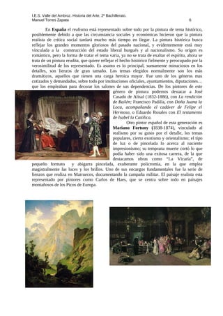 I.E.S. Valle del Ambroz. Historia del Arte, 2º Bachillerato.
Manuel Torres Zapata 6
En España el realismo está representado sobre todo por la pintura de tema histórico,
posiblemente debido a que las circunstancia sociales y económicas hicieron que la pintura
realista de crítica social tardará mucho más tiempo en llegar. La pintura histórica busca
reflejar los grandes momentos gloriosos del pasado nacional, y evidentemente está muy
vinculada a la construcción del estado liberal burgués y al nacionalismo. Su origen es
romántico, pero la forma de tratar el tema varia, ya no se trata de exaltar el espíritu, ahora se
trata de un pintura erudita, que quiere reflejar el hecho histórico fielmente y preocupado por la
verosimilitud de los representado. Es asunto es lo principal, sumamente minuciosos en los
detalles, son lienzos de gran tamaño. Los temas elegidos normalmente son los más
dramáticos, aquellos que tienen una carga heroica mayor. Fue uno de los géneros mas
cotizados y demandados, sobre todo por instituciones oficiales, ayuntamientos, diputaciones…
que los empleaban para decorar los salones de sus dependencias. De los pintores de este
género de pintura podemos destacar a José
Casado de Alisal (1832-1886), con La rendición
de Bailén; Francisco Padilla, con Doña Juana la
Loca, acompañando el cadáver de Felipe el
Hermoso, o Eduardo Rosales con El testamento
de Isabel la Católica.
Otro pintor español de esta generación es
Mariano Fortuny (1838-1874), vinculado al
realismo por su gusto por el detalle, los temas
populares, cierto exotismo y orientalismo; el tipo
de luz o de pincelada lo acerca al naciente
impresionismo; su temprana muerte cortó lo que
podía haber sido una exitosa carrera, de la que
destacamos obras como “La Vicaría”, de
pequeño formato y abigarra pincelada, exuberante policromía, en la que emplea
magistralmente las luces y los brillos. Uno de sus encargos fundamentales fue la serie de
lienzos que realiza en Marruecos, documentando la campaña militar. El paisaje realista esta
representado por pintores como Carlos de Haes, que se centra sobre todo en paisajes
montañosos de los Picos de Europa.
 
