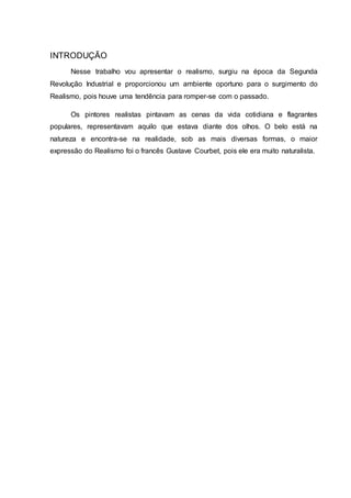 INTRODUÇÃO
Nesse trabalho vou apresentar o realismo, surgiu na época da Segunda
Revolução Industrial e proporcionou um ambiente oportuno para o surgimento do
Realismo, pois houve uma tendência para romper-se com o passado.
Os pintores realistas pintavam as cenas da vida cotidiana e flagrantes
populares, representavam aquilo que estava diante dos olhos. O belo está na
natureza e encontra-se na realidade, sob as mais diversas formas, o maior
expressão do Realismo foi o francês Gustave Courbet, pois ele era muito naturalista.
 